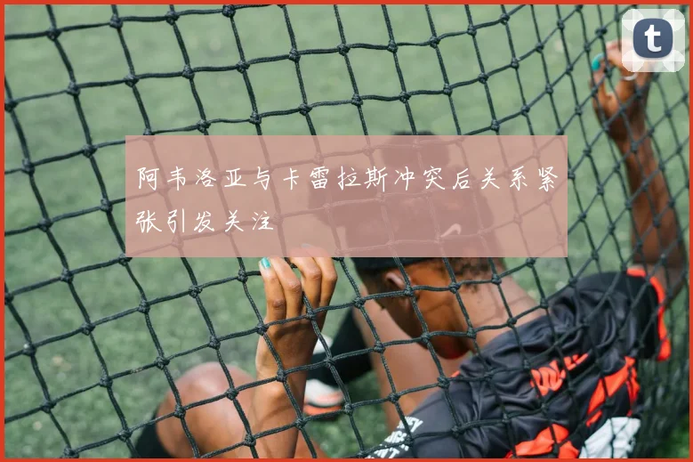 阿韦洛亚与卡雷拉斯冲突后关系紧张引发关注