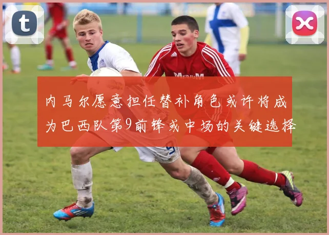 内马尔愿意担任替补角色或许将成为巴西队第9前锋或中场的关键选择