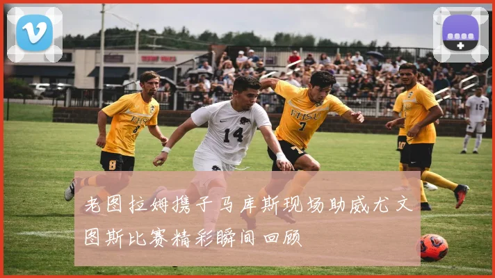 老图拉姆携子马库斯现场助威尤文图斯比赛精彩瞬间回顾