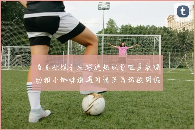 马竞社媒引发球迷热议管理员表现幼稚小蜘蛛遭遇同情罗马诺被调侃