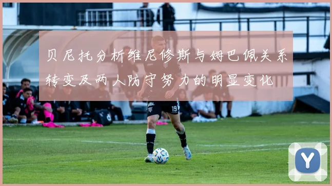 贝尼托分析维尼修斯与姆巴佩关系转变及两人防守努力的明显变化