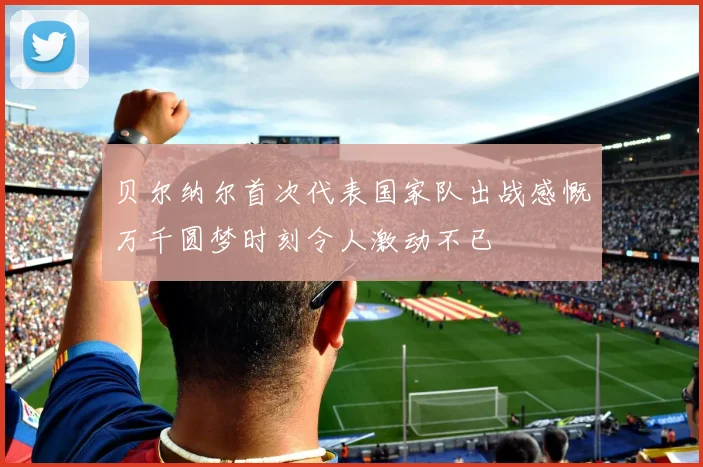 贝尔纳尔首次代表国家队出战感慨万千圆梦时刻令人激动不已