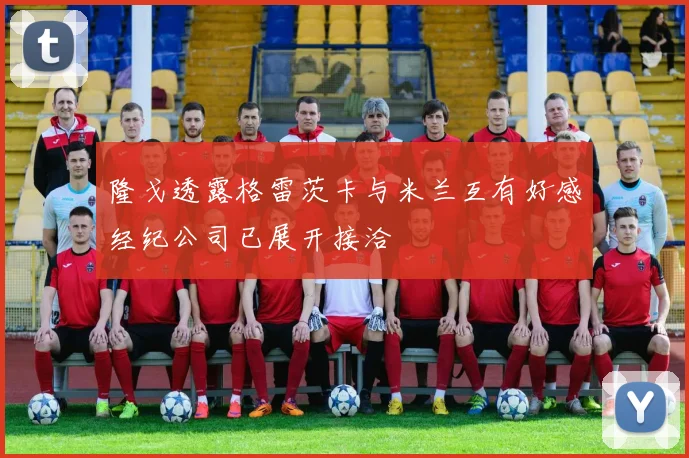 隆戈透露格雷茨卡与米兰互有好感经纪公司已展开接洽