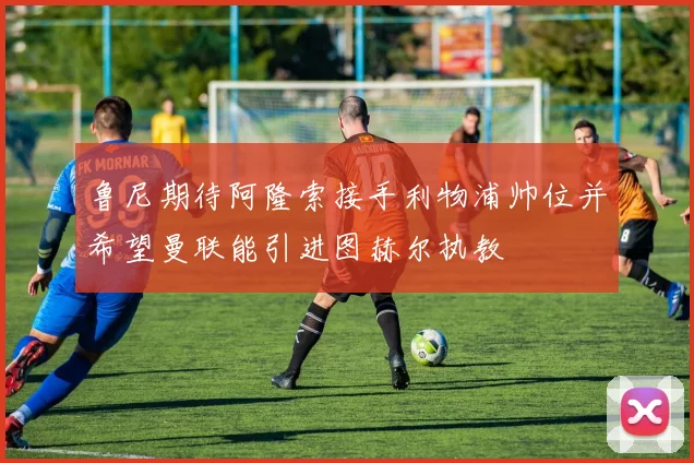 鲁尼期待阿隆索接手利物浦帅位并希望曼联能引进图赫尔执教