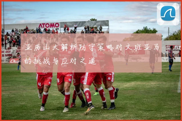 亚历山大解析防守策略对文班亚马的挑战与应对之道