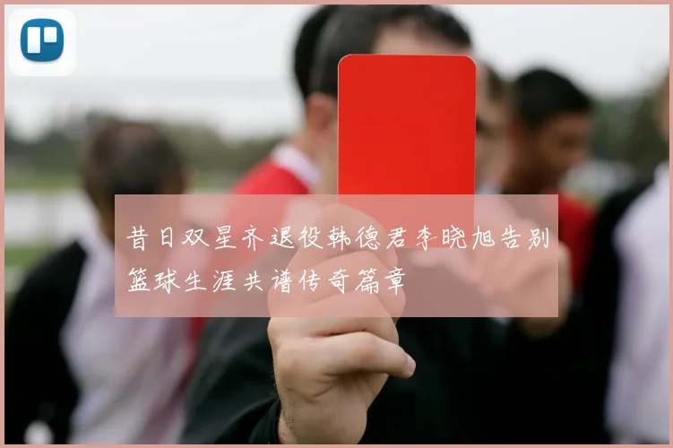 昔日双星齐退役韩德君李晓旭告别篮球生涯共谱传奇篇章
