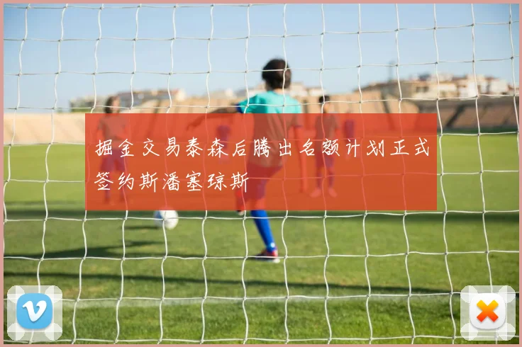 掘金交易泰森后腾出名额计划正式签约斯潘塞琼斯