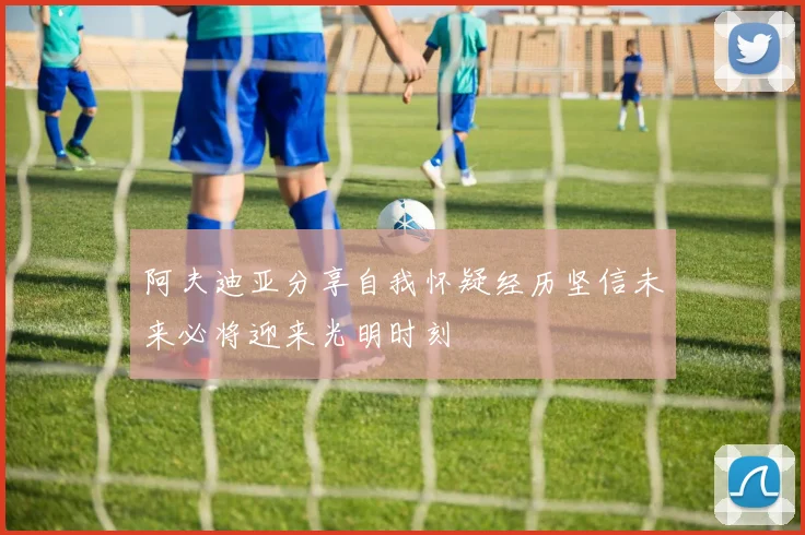 阿夫迪亚分享自我怀疑经历坚信未来必将迎来光明时刻
