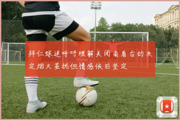 拜仁球迷呼吁理解关闭南看台的决定烟火虽扰但情感依旧坚定